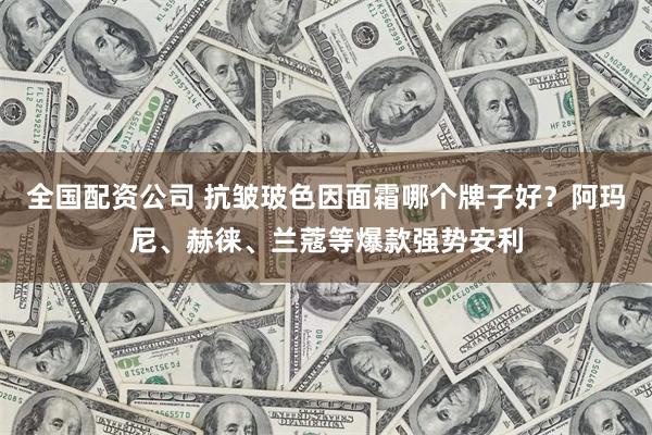 全国配资公司 抗皱玻色因面霜哪个牌子好?阿玛尼、赫徕、兰蔻等爆款强势安利