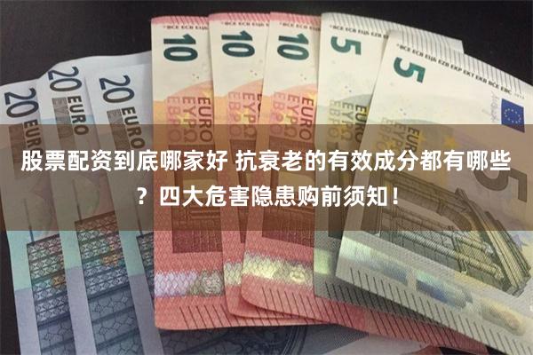 股票配资到底哪家好 抗衰老的有效成分都有哪些?四大危害隐患购前须知!