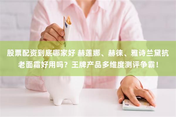 股票配资到底哪家好 赫莲娜、赫徕、雅诗兰黛抗老面霜好用吗?王牌产品多维度测评争霸!
