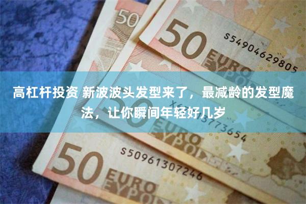 高杠杆投资 新波波头发型来了,最减龄的发型魔法,让你瞬间年轻好几岁
