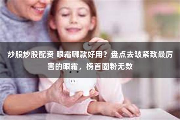 炒股炒股配资 眼霜哪款好用?盘点去皱紧致最厉害的眼霜,榜首圈粉无数
