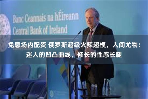 免息场内配资 俄罗斯超级火辣超模,人间尤物:迷人的凹凸曲线,修长的性感长腿