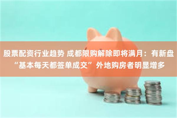 股票配资行业趋势 成都限购解除即将满月:有新盘“基本每天都签单成交” 外地购房者明显增多
