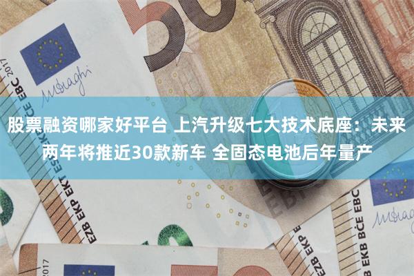 股票融资哪家好平台 上汽升级七大技术底座:未来两年将推近30款新车 全固态电池后年量产