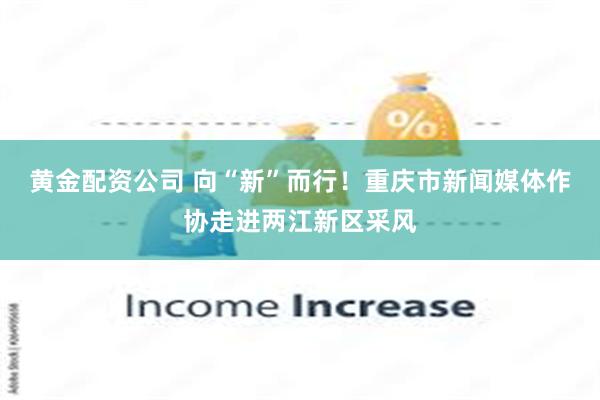 黄金配资公司 向“新”而行!重庆市新闻媒体作协走进两江新区采风