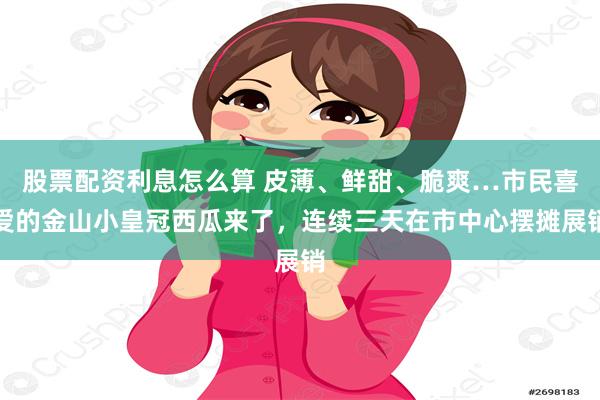 股票配资利息怎么算 皮薄、鲜甜、脆爽…市民喜爱的金山小皇冠西瓜来了,连续三天在市中心摆摊展销