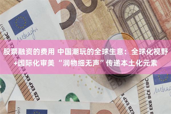 股票融资的费用 中国潮玩的全球生意:全球化视野+国际化审美 “润物细无声”传递本土化元素
