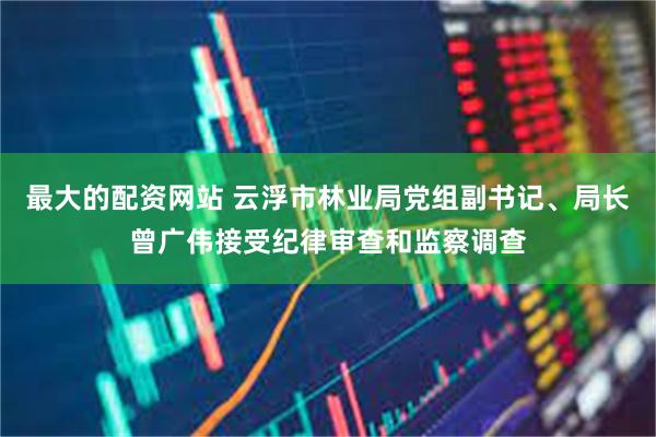 最大的配资网站 云浮市林业局党组副书记、局长曾广伟接受纪律审查和监察调查