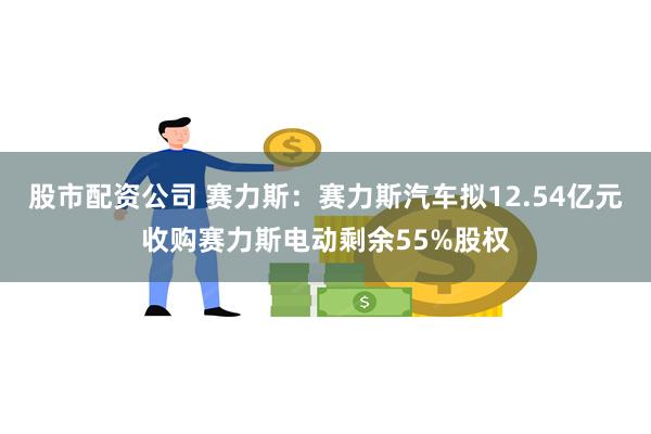 股市配资公司 赛力斯:赛力斯汽车拟12.54亿元收购赛力斯电动剩余55%股权