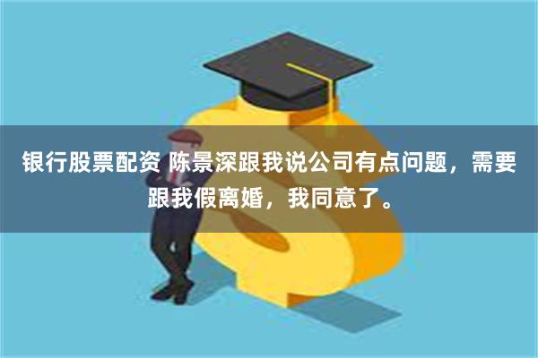 银行股票配资 陈景深跟我说公司有点问题,需要跟我假离婚,我同意了。