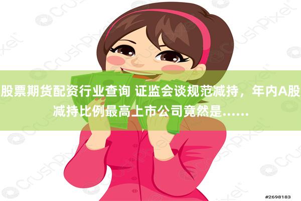 股票期货配资行业查询 证监会谈规范减持,年内A股减持比例最高上市公司竟然是......
