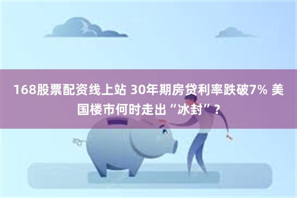 168股票配资线上站 30年期房贷利率跌破7% 美国楼市何时走出“冰封”?