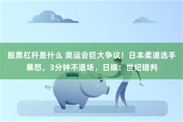 股票杠杆是什么 奥运会巨大争议!日本柔道选手暴怒,3分钟不退场,日媒:世纪错判