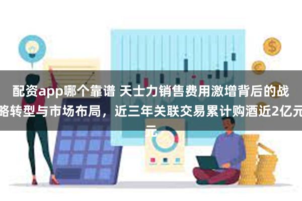 配资app哪个靠谱 天士力销售费用激增背后的战略转型与市场布局,近三年关联交易累计购酒近2亿元