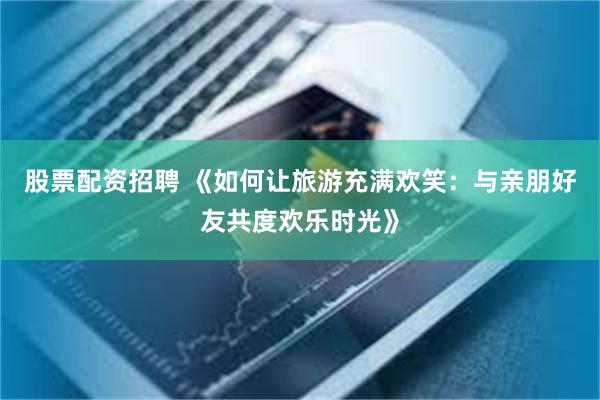 股票配资招聘 《如何让旅游充满欢笑:与亲朋好友共度欢乐时光》