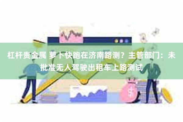 杠杆贵金属 萝卜快跑在济南路测?主管部门:未批准无人驾驶出租车上路测试