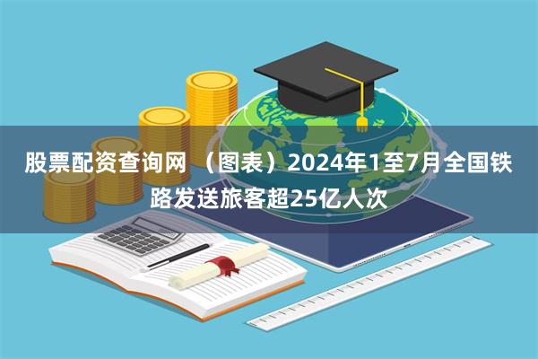 股票配资查询网 (图表)2024年1至7月全国铁路发送旅客超25亿人次