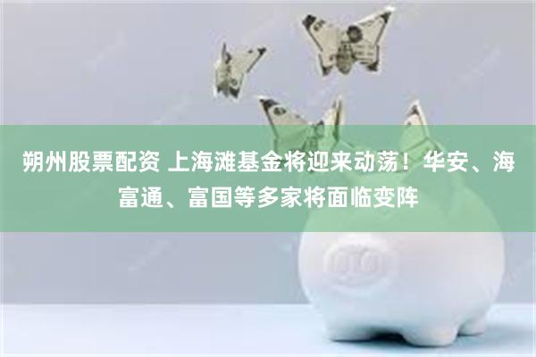 朔州股票配资 上海滩基金将迎来动荡!华安、海富通、富国等多家将面临变阵
