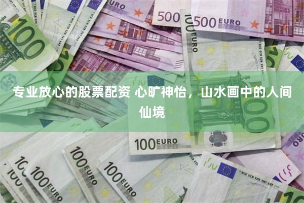 专业放心的股票配资 心旷神怡,山水画中的人间仙境