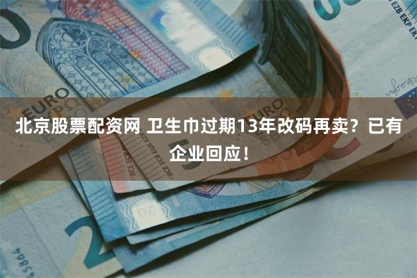 北京股票配资网 卫生巾过期13年改码再卖?已有企业回应!