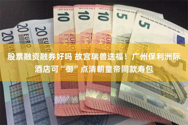 股票融资融券好吗 故宫瑞兽送福!广州保利洲际酒店可“御”点清朝皇帝同款寿包