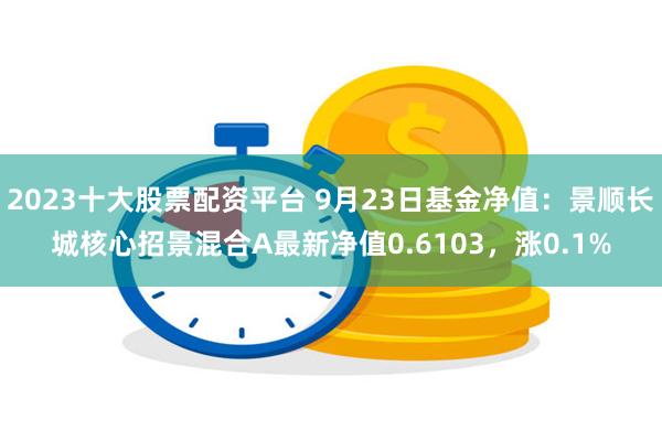 2023十大股票配资平台 9月23日基金净值:景顺长城核心招景混合A最新净值0.6103,涨0.1%