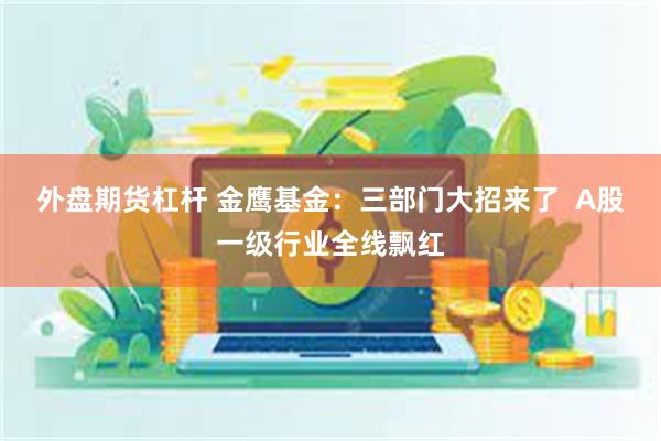 外盘期货杠杆 金鹰基金:三部门大招来了 A股一级行业全线飘红