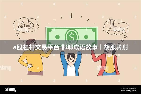 a股杠杆交易平台 邯郸成语故事丨胡服骑射
