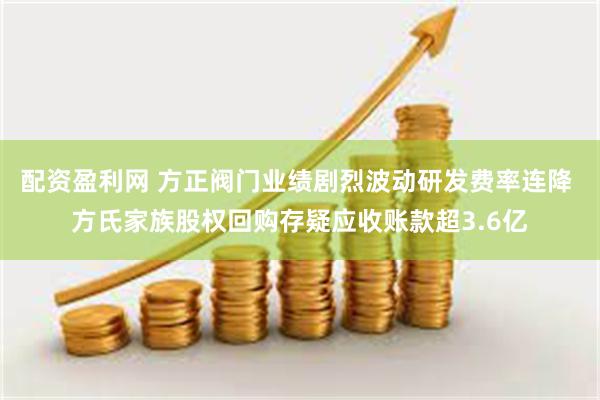 配资盈利网 方正阀门业绩剧烈波动研发费率连降 方氏家族股权回购存疑应收账款超3.6亿