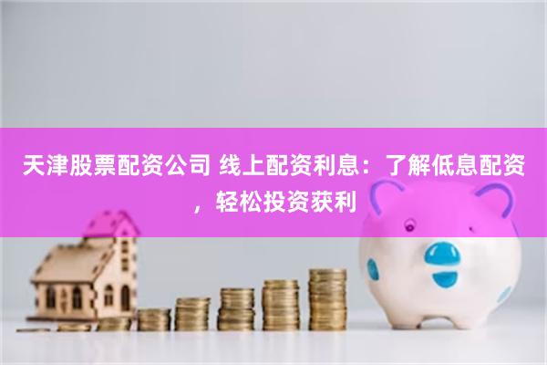 天津股票配资公司 线上配资利息：了解低息配资，轻松投资获利