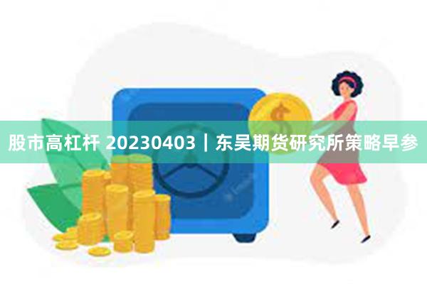 股市高杠杆 20230403｜东吴期货研究所策略早参