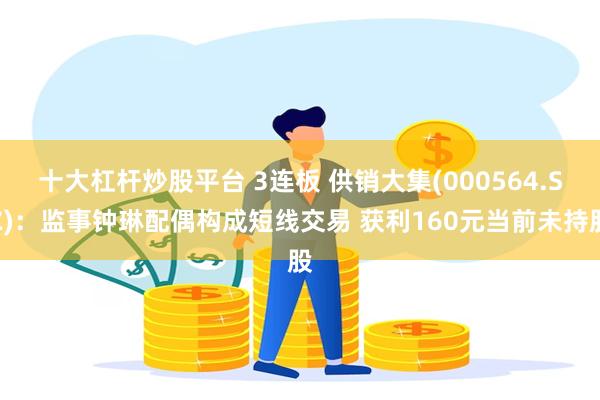十大杠杆炒股平台 3连板 供销大集(000564.SZ)：监事钟琳配偶构成短线交易 获利160元当前未持股