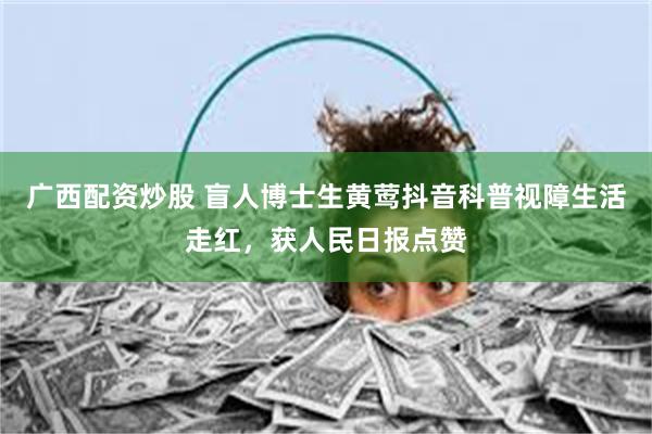 广西配资炒股 盲人博士生黄莺抖音科普视障生活走红，获人民日报点赞