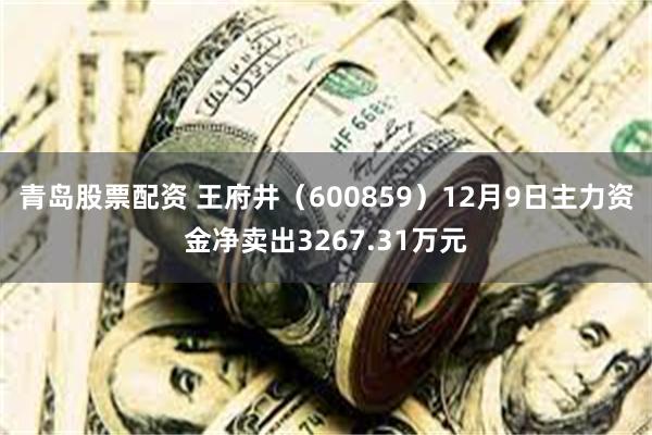 青岛股票配资 王府井（600859）12月9日主力资金净卖出3267.31万元