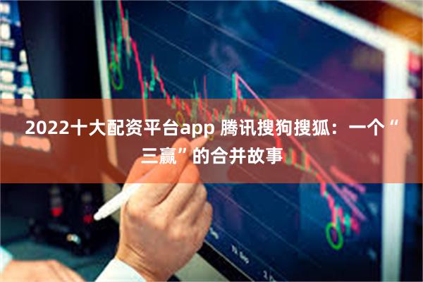 2022十大配资平台app 腾讯搜狗搜狐：一个“三赢”的合并故事