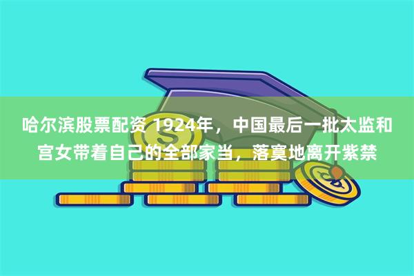 哈尔滨股票配资 1924年，中国最后一批太监和宫女带着自己的全部家当，落寞地离开紫禁