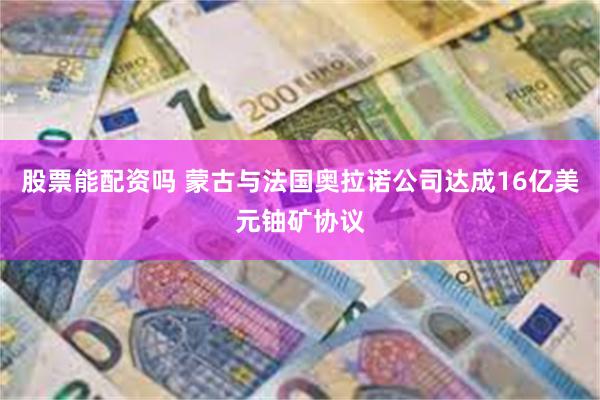 股票能配资吗 蒙古与法国奥拉诺公司达成16亿美元铀矿协议
