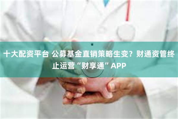 十大配资平台 公募基金直销策略生变？财通资管终止运营“财享通”APP