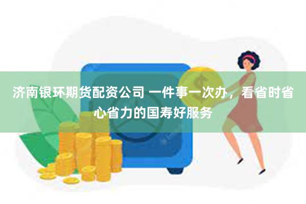 济南银环期货配资公司 一件事一次办，看省时省心省力的国寿好服务