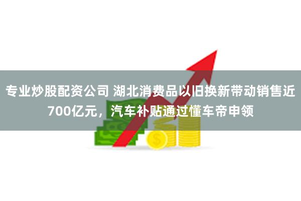 专业炒股配资公司 湖北消费品以旧换新带动销售近700亿元，汽车补贴通过懂车帝申领
