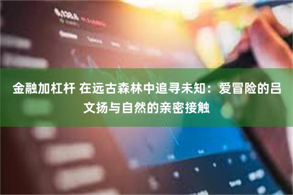 金融加杠杆 在远古森林中追寻未知：爱冒险的吕文扬与自然的亲密接触