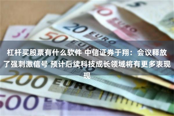 杠杆买股票有什么软件 中信证券于翔：会议释放了强刺激信号 预计后续科技成长领域将有更多表现