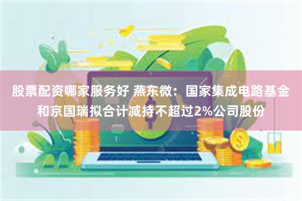 股票配资哪家服务好 燕东微：国家集成电路基金和京国瑞拟合计减持不超过2%公司股份