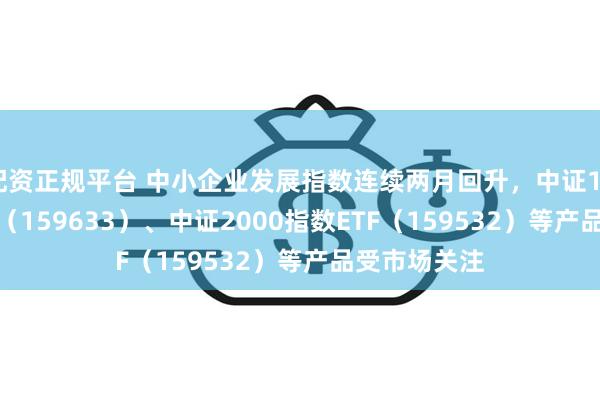 配资正规平台 中小企业发展指数连续两月回升，中证1000指数ETF（159633）、中证2000指数ETF（159532）等产品受市场关注