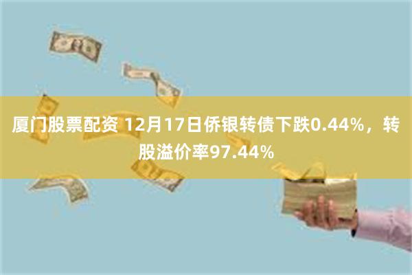 厦门股票配资 12月17日侨银转债下跌0.44%，转股溢价率97.44%