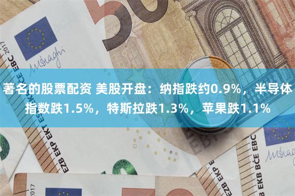 著名的股票配资 美股开盘：纳指跌约0.9%，半导体指数跌1.5%，特斯拉跌1.3%，苹果跌1.1%