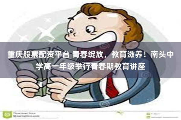 重庆股票配资平台 青春绽放，教育滋养！南头中学高一年级举行青春期教育讲座
