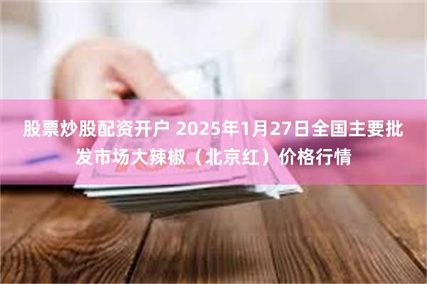 股票炒股配资开户 2025年1月27日全国主要批发市场大辣椒（北京红）价格行情