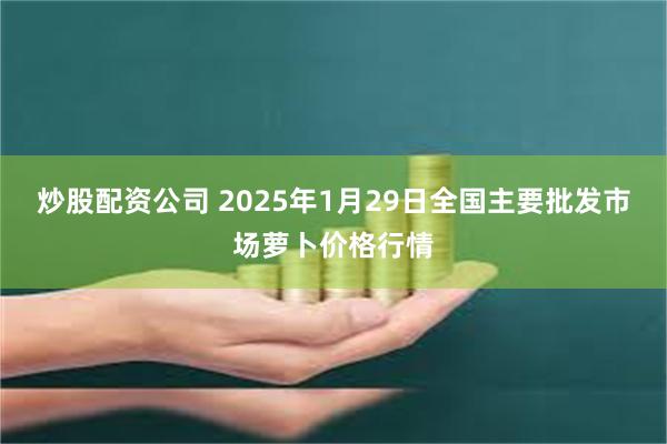 炒股配资公司 2025年1月29日全国主要批发市场萝卜价格行情