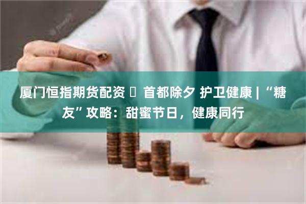 厦门恒指期货配资 ​首都除夕 护卫健康 | “糖友”攻略：甜蜜节日，健康同行
